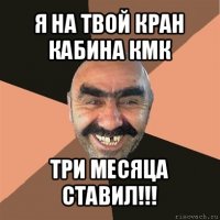 я на твой кран кабина кмк три месяца ставил!!!