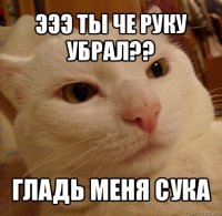 эээ ты че руку убрал?? гладь меня сука