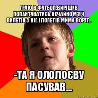 граю в футбол,вирішив попантуватись,нечайно м'яч вилетів з ніг,і полетів мимо воріт.. -та я ололоєву пасував...