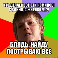 кто делает все эти комиксы с вонни, с жириком..?! блядь, найду поотрываю все