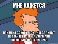 мне кажется или меня одного бесит, когда пишут вот так !!!1!111!!! нельзя знаки нормально поставить?!?!