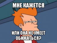 мне кажется или она не умеет обижаться?