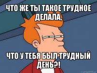 что же ты такое трудное делала, что у тебя был трудный день?!