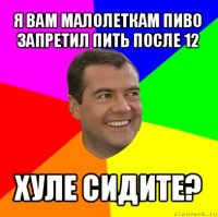 я вам малолеткам пиво запретил пить после 12 хуле сидите?