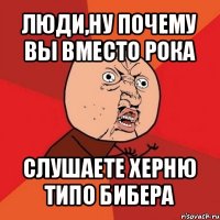 люди,ну почему вы вместо рока слушаете херню типо бибера