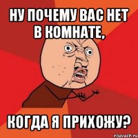 ну почему вас нет в комнате, когда я прихожу?