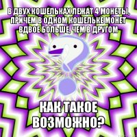 в двух кошельках лежат 4 монеты, причем в одном кошельке монет вдвое больше, чем в другом как такое возможно?