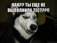 КАК?? ТЫ ЕЩЕ НЕ ВЫПОЛНИЛА ТЕСТ??!! 