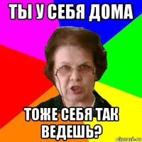 ты у себя дома тоже себя так ведешь?