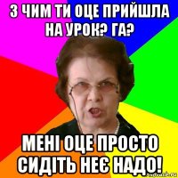 з чим ти оце прийшла на урок? га? мені оце просто сидіть неє надо!