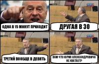 Одна в 15 минут приходит Другая в 30 Третий вообще в девять Вам что Юрия Александровича не хватает?