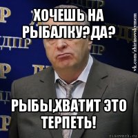 хочешь на рыбалку?да? рыбы,хватит это терпеть!