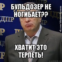 бульдозер не ногибает?? хватит это терпеть!