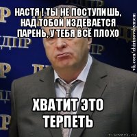 настя ! ты не поступишь, над тобой издевается парень, у тебя всё плохо хватит это терпеть