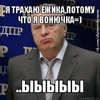 я трахаю ежика,потому что я вонючка=) ..ыыыыы