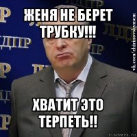 женя не берет трубку!!! хватит это терпеть!!