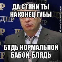 да стяни ты наконец губы будь нормальной бабой, блядь