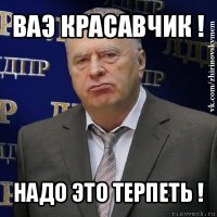 ваэ красавчик ! надо это терпеть !