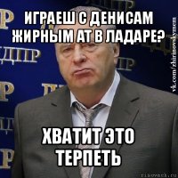 играеш с денисам жирным at в ладаре? хватит это терпеть