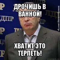 дрочишь в ванной! хватит это терпеть!