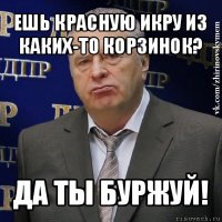 ешь красную икру из каких-то корзинок? да ты буржуй!