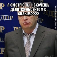 я смотрю ты не хочешь делится абсентом с сизым??? 