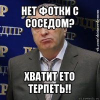 нет фотки с соседом? хватит ето терпеть!!