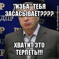 "изба" тебя засасывает??? хватит это терпеть!!!