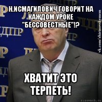 н.исмагилович говорит на каждом уроке "бессовестные"!? хватит это терпеть!