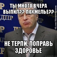 ты много вчера выпил?? похмелье?? не терпи, поправь здоровье