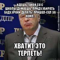 идешь такой со с школы,думаешь:-приду,убирать буду,уроки делать! пришел-сел за комп: хватит это терпеть!