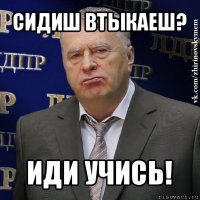 сидиш втыкаеш? иди учись!