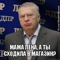  мама лена, а ты сходила в магазин?