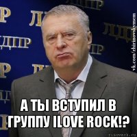  а ты вступил в группу ilove rock!?