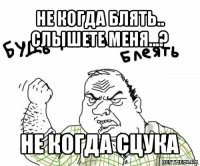 не когда блять.. слышете меня...? не когда сцука