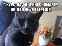 1 курс, нафига вы снимаете, ничего не умеете ещё! ...