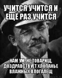 учится учится и ещё раз учится нам ум, не товарищ, доздравствует хлопанье влажных влогалещ