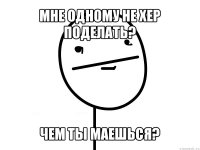 мне одному не хер поделать? чем ты маешься?