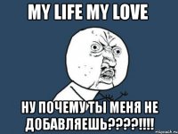 my life my love ну почему ты меня не добавляешь???!!!