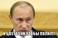  и цветочки чтобы полил!!