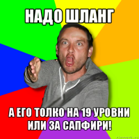 надо шланг а его толко на 19 уровни или за сапфири!