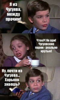 Я из Чугуева, между прочим! Чтоо?! Не ври! Чугуевские парни - реально крутые! Ну, почти из Чугуева... Харьков знаешь?