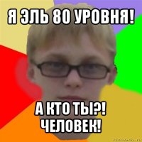 я эль 80 уровня! а кто ты?! человек!