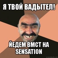 я твой вадытел! йедем вмст на sensation