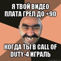 я твой видео плата грел до +90 когда ты в call of duty-4 играль