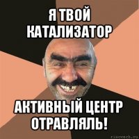 я твой катализатор активный центр отравляль!