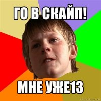 го в скайп! мне уже13