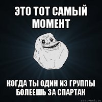 это тот самый момент когда ты один из группы болеешь за спартак