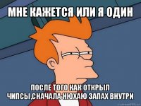 мне кажется или я один после того как открыл чипсы,сначала нюхаю запах внутри