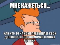 мне кажеться... или кто-то на коме превышает свои должностные пономочия в своих целях?